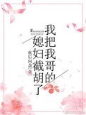 我把我哥的媳妇截胡了